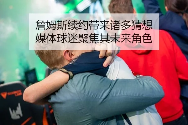 詹姆斯续约带来诸多猜想 媒体球迷聚焦其未来角色